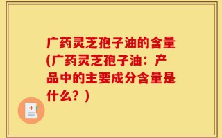 广药灵芝孢子油的含量(广药灵芝孢子油：产品中的主要成分含量是什么？)