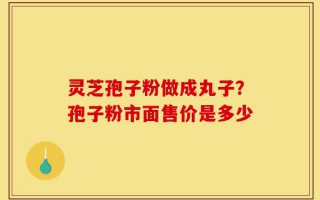 灵芝孢子粉做成丸子？孢子粉市面售价是多少