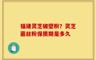 福建灵芝破壁粉？灵芝菌丝粉保质期是多久