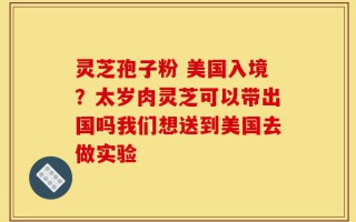 灵芝孢子粉 美国入境？太岁肉灵芝可以带出国吗我们想送到美国去做实验