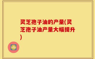 灵芝孢子油的产量(灵芝孢子油产量大幅提升)