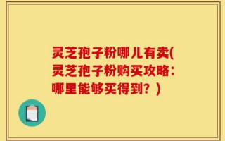 灵芝孢子粉哪儿有卖(灵芝孢子粉购买攻略：哪里能够买得到？)