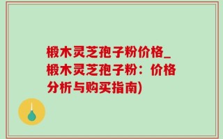 椴木灵芝孢子粉价格_椴木灵芝孢子粉：价格分析与购买指南)