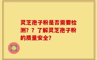 灵芝孢子粉是否需要检测？？了解灵芝孢子粉的质量安全？
