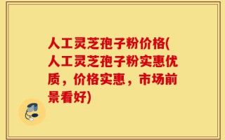 人工灵芝孢子粉价格(人工灵芝孢子粉实惠优质，价格实惠，市场前景看好)