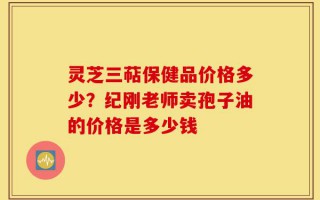 灵芝三萜保健品价格多少？纪刚老师卖孢子油的价格是多少钱