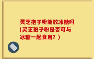 灵芝孢子粉能放冰糖吗(灵芝孢子粉是否可与冰糖一起食用？)