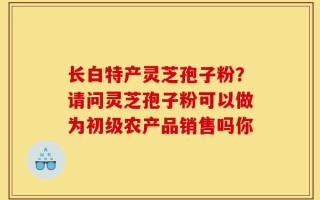 长白特产灵芝孢子粉？请问灵芝孢子粉可以做为初级农产品销售吗你