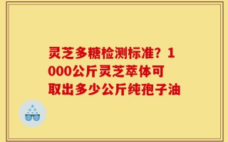 灵芝多糖检测标准？1000公斤灵芝萃体可取出多少公斤纯孢子油