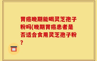 胃癌晚期能喝灵芝孢子粉吗(晚期胃癌患者是否适合食用灵芝孢子粉？