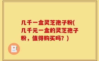 几千一盒灵芝孢子粉(几千元一盒的灵芝孢子粉，值得购买吗？)