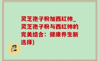 灵芝孢子粉加西红柿_灵芝孢子粉与西红柿的完美结合：健康养生新选择)