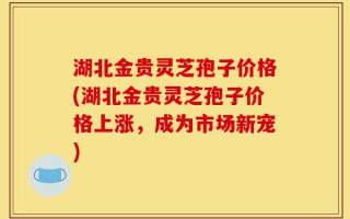 湖北金贵灵芝孢子价格(湖北金贵灵芝孢子价格上涨，成为市场新宠)
