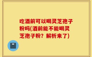 吃酒前可以喝灵芝孢子粉吗(酒前能不能喝灵芝孢子粉？解析来了)