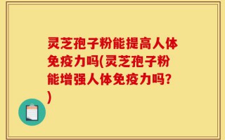 灵芝孢子粉能提高人体免疫力吗(灵芝孢子粉能增强人体免疫力吗？)