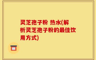 灵芝孢子粉 热水(解析灵芝孢子粉的最佳饮用方式)