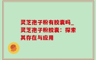 灵芝孢子粉有胶囊吗_灵芝孢子粉胶囊：探索其存在与应用