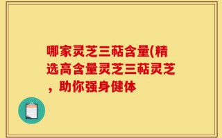 哪家灵芝三萜含量(精选高含量灵芝三萜灵芝，助你强身健体