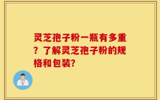 灵芝孢子粉一瓶有多重？了解灵芝孢子粉的规格和包装？