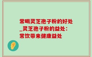 常喝灵芝孢子粉的好处_灵芝孢子粉的益处：常饮带来健康益处