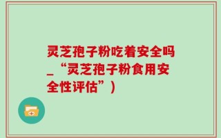 灵芝孢子粉吃着安全吗_“灵芝孢子粉食用安全性评估”)