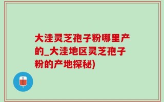 大洼灵芝孢子粉哪里产的_大洼地区灵芝孢子粉的产地探秘)