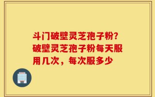 斗门破壁灵芝孢子粉？破壁灵芝孢子粉每天服用几次，每次服多少