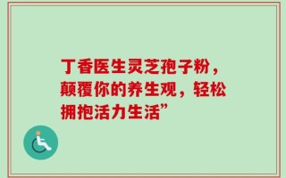 丁香医生灵芝孢子粉，颠覆你的养生观，轻松拥抱活力生活”