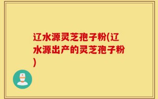 辽水源灵芝孢子粉(辽水源出产的灵芝孢子粉)