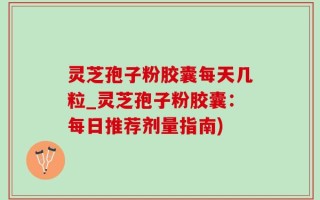 灵芝孢子粉胶囊每天几粒_灵芝孢子粉胶囊：每日推荐剂量指南)