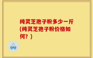 纯灵芝孢子粉多少一斤(纯灵芝孢子粉价格如何？)