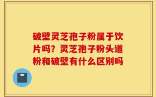 破壁灵芝孢子粉属于饮片吗？灵芝孢子粉头道粉和破壁有什么区别吗