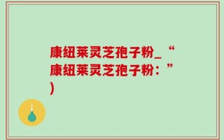 康纽莱灵芝孢子粉_“康纽莱灵芝孢子粉：”)