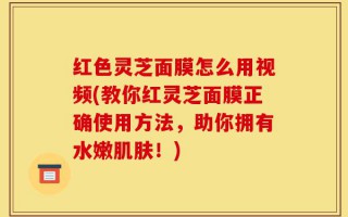 红色灵芝面膜怎么用视频(教你红灵芝面膜正确使用方法，助你拥有水嫩肌肤！)
