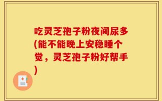吃灵芝孢子粉夜间尿多(能不能晚上安稳睡个觉，灵芝孢子粉好帮手)