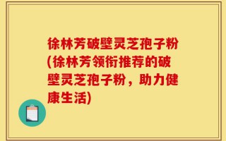 徐林芳破壁灵芝孢子粉(徐林芳领衔推荐的破壁灵芝孢子粉，助力健康生活)