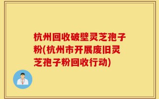 杭州回收破壁灵芝孢子粉(杭州市开展废旧灵芝孢子粉回收行动)