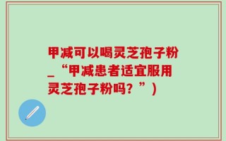 甲减可以喝灵芝孢子粉_“甲减患者适宜服用灵芝孢子粉吗？”)