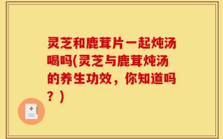 灵芝和鹿茸片一起炖汤喝吗(灵芝与鹿茸炖汤的养生功效，你知道吗？)