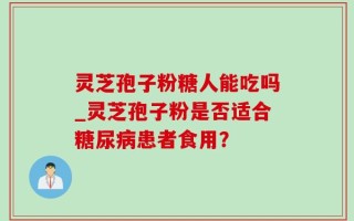 灵芝孢子粉糖人能吃吗_灵芝孢子粉是否适合糖尿病患者食用？