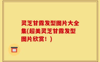 灵芝甘露发型图片大全集(超美灵芝甘露发型图片欣赏！)