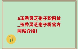 a玉秀灵芝孢子粉网址_玉秀灵芝孢子粉官方网站介绍)