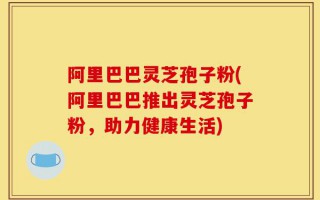 阿里巴巴灵芝孢子粉(阿里巴巴推出灵芝孢子粉，助力健康生活)