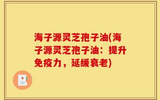 海子源灵芝孢子油(海子源灵芝孢子油：提升免疫力，延缓衰老)