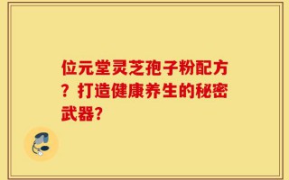 位元堂灵芝孢子粉配方？打造健康养生的秘密武器？