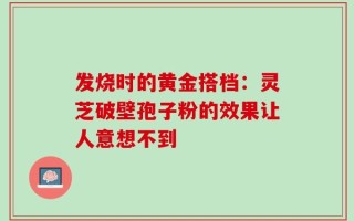 发烧时的黄金搭档：灵芝破壁孢子粉的效果让人意想不到