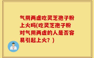 气阴两虚吃灵芝孢子粉上火吗(吃灵芝孢子粉对气阴两虚的人是否容易引起上火？)