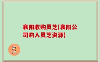 襄阳收购灵芝(襄阳公司购入灵芝资源)
