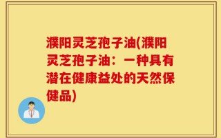 濮阳灵芝孢子油(濮阳灵芝孢子油：一种具有潜在健康益处的天然保健品)