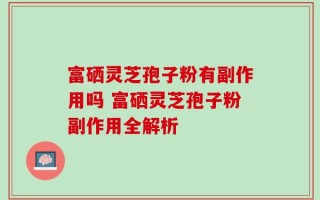 富硒灵芝孢子粉有副作用吗 富硒灵芝孢子粉副作用全解析